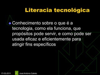 Literacia tecnológica

        Conhecimento        sobre o que é a
             tecnologia, como ela funciona, que
             propósitos pode servir, e como pode ser
             usada eficaz e eficientemente para
             atingir fins específicos




17-03-2011    17   José António Calixto
 