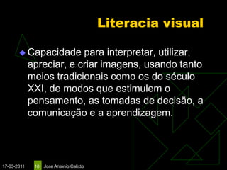 Literacia visual

        Capacidade       para interpretar, utilizar,
             apreciar, e criar imagens, usando tanto
             meios tradicionais como os do século
             XXI, de modos que estimulem o
             pensamento, as tomadas de decisão, a
             comunicação e a aprendizagem.




17-03-2011    18   José António Calixto
 