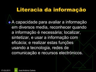 Literacia da informação

       A       capacidade para avaliar a informação
             em diversos media, reconhecer quando
             a informação é necessária; localizar,
             sintetizar, e usar a informação com
             eficácia; e realizar estas funções
             usando a tecnologia, redes de
             comunicação e recursos electrónicos.


17-03-2011    19   José António Calixto
 