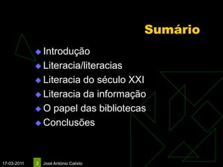 Sumário
              Introdução

              Literacia/literacias

              Literacia do século XXI
              Literacia da informação

              O papel das bibliotecas

              Conclusões




17-03-2011   2   José António Calixto
 