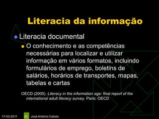 Literacia da informação
        Literacia             documental
                O conhecimento e as competências
                 necessárias para localizar e utilizar
                 informação em vários formatos, incluindo
                 formulários de emprego, boletins de
                 salários, horários de transportes, mapas,
                 tabelas e cartas
             OECD (2000). Literacy in the information age: final report of the
               international adult literacy survey. Paris: OECD



17-03-2011    24   José António Calixto
 
