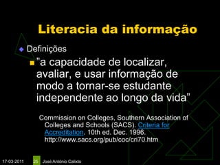 Literacia da informação
            Definições
              ”a capacidade de localizar,
               avaliar, e usar informação de
               modo a tornar-se estudante
               independente ao longo da vida”
                   Commission on Colleges, Southern Association of
                    Colleges and Schools (SACS). Criteria for
                    Accreditation. 10th ed. Dec. 1996.
                    http://www.sacs.org/pub/coc/cri70.htm


17-03-2011    25    José António Calixto
 