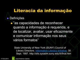 Literacia da informação
            Definições
                ”as capacidades de reconhecer
                 quando a informação é requerida, e
                 de localizar, avaliar, usar eficazmente
                 e comunicar informação nos seus
                 vários formatos”

                   State University of New York (SUNY) Council of
                     Library Directors. Information Literacy Initiative. 30
                     Sept. 1997. http://olis.sysadm.suny.edu/ili/final.htm
17-03-2011    26    José António Calixto
 