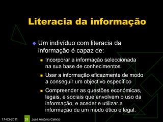 Literacia da informação

                     Um indivíduo com literacia da
                      informação é capaz de:
                           Incorporar a informação seleccionada
                            na sua base de conhecimentos
                           Usar a informação eficazmente de modo
                            a conseguir um objectivo específico
                           Compreender as questões económicas,
                            legais, e sociais que envolvem o uso da
                            informação, e aceder e utilizar a
                            informação de um modo ético e legal.
17-03-2011   28   José António Calixto
 