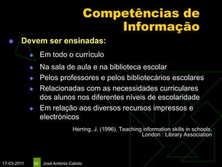 Competências de
                                                 Informação
       Devem ser ensinadas:
                     Em todo o currículo
                     Na sala de aula e na biblioteca escolar
                     Pelos professores e pelos bibliotecários escolares
                     Relacionadas com as necessidades curriculares
                      dos alunos nos diferentes níveis de escolaridade
                     Em relação aos diversos recursos impressos e
                      electrónicos
                                     Herring, J. (1996). Teaching information skills in schools.
                                                                 London : Library Association




17-03-2011       34   José António Calixto
 