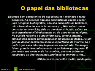 O papel das bibliotecas
       Estamos bem conscientes de que ninguém é ensinado a fazer
         pesquisa. As pessoas não são ensinadas na escola a fazer
         uma pesquisa bibliográfica, não são ensinadas na biblioteca,
         não são ensinadas em lado nenhum. (...) Não sabem como
         consultar uma enciclopédia ou um dicionário, não sabem se
         está organizado alfabeticamente ou de outra forma qualquer.
         No que diz respeito a outra informação, como a Internet,
         também não sabem como pesquisar em bases de dados. Há um
         grande desconhecimento sobre a importância da informação e
         onde é que essa informação pode ser encontrada. Penso que
         há um grande desconhecimento na sociedade portuguesa. E
         por vezes aos níveis mais insuspeitos, pessoas a fazerem
         mestrados ou doutoramentos, professores universitários...
                                         (Bibliotecário, concelho médio, sul do país)


17-03-2011   36   José António Calixto
 