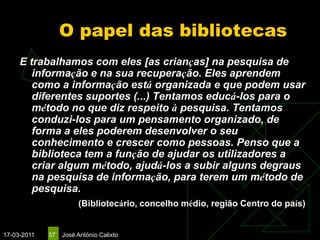 O papel das bibliotecas
     E trabalhamos com eles [as crianças] na pesquisa de
        informação e na sua recuperação. Eles aprendem
        como a informação está organizada e que podem usar
        diferentes suportes (...) Tentamos educá-los para o
        método no que diz respeito à pesquisa. Tentamos
        conduzi-los para um pensamento organizado, de
        forma a eles poderem desenvolver o seu
        conhecimento e crescer como pessoas. Penso que a
        biblioteca tem a função de ajudar os utilizadores a
        criar algum método, ajudá-los a subir alguns degraus
        na pesquisa de informação, para terem um método de
        pesquisa.
                       (Bibliotecário, concelho médio, região Centro do país)


17-03-2011   37   José António Calixto
 