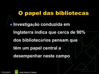 O papel das bibliotecas
         Investigação                   conduzida em
             Inglaterra indica que cerca de 90%
             dos bibliotecários pensam que
             têm um papel central a
             desempenhar neste campo


17-03-2011   38   José António Calixto
 