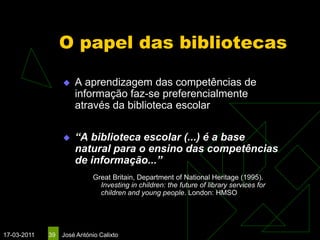 O papel das bibliotecas

                     A aprendizagem das competências de
                      informação faz-se preferencialmente
                      através da biblioteca escolar

                     “A biblioteca escolar (...) é a base
                      natural para o ensino das competências
                      de informação...”
                             Great Britain, Department of National Heritage (1995).
                               Investing in children: the future of library services for
                               children and young people. London: HMSO




17-03-2011   39   José António Calixto
 