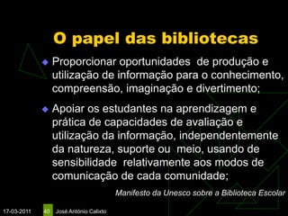 O papel das bibliotecas
                 Proporcionar oportunidades de produção e
                  utilização de informação para o conhecimento,
                  compreensão, imaginação e divertimento;
                 Apoiar os estudantes na aprendizagem e
                  prática de capacidades de avaliação e
                  utilização da informação, independentemente
                  da natureza, suporte ou meio, usando de
                  sensibilidade relativamente aos modos de
                  comunicação de cada comunidade;
                                         Manifesto da Unesco sobre a Biblioteca Escolar

17-03-2011   40   José António Calixto
 