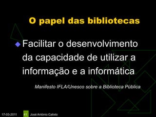 O papel das bibliotecas

         Facilitar  o desenvolvimento
             da capacidade de utilizar a
             informação e a informática
                     Manifesto IFLA/Unesco sobre a Biblioteca Pública




17-03-2011   41   José António Calixto
 