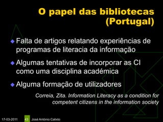 O papel das bibliotecas
                                   (Portugal)

      Falta  de artigos relatando experiências de
         programas de literacia da informação
      Algumas  tentativas de incorporar as CI
         como uma disciplina académica
      Alguma            formação de utilizadores
                    Correia, Zita. Information Literacy as a condition for
                           competent citizens in the information society


17-03-2011   43   José António Calixto
 