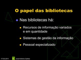 O papel das bibliotecas

                      Nas bibliotecas há:
                           Recursos de informação variados
                            e em quantidade

                           Sistemas de gestão da informação

                           Pessoal especializado



17-03-2011   44   José António Calixto
 