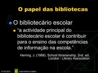 O papel das bibliotecas

       O          bibliotecário escolar
                 “a actividade principal do
                  bibliotecário escolar é contribuir
                  para o ensino das competências
                  de informação na escola.”
                   Herring, J. (1988). School librarianship, 2nd. ed.
                                       London : Library Association


17-03-2011   45   José António Calixto
 