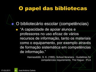 O papel das bibliotecas

                 O bibliotecário escolar (competências)
                      “A capacidade de apoiar alunos e
                       professores no uso eficaz de vários
                       recursos de informação, tanto os materiais
                       como o equipamento, por exemplo através
                       de formação sistemática em competências
                       de informação.”
                                Hannesdóttir, S. K. (1995). School librarians : Guidelines for
                                            competencies requirements. The Hague : IFLA



17-03-2011       46   José António Calixto
 