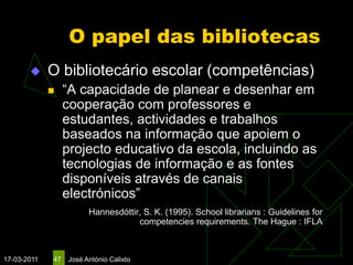 O papel das bibliotecas
            O bibliotecário escolar (competências)
                 “A capacidade de planear e desenhar em
                  cooperação com professores e
                  estudantes, actividades e trabalhos
                  baseados na informação que apoiem o
                  projecto educativo da escola, incluindo as
                  tecnologias de informação e as fontes
                  disponíveis através de canais
                  electrónicos”
                        Hannesdóttir, S. K. (1995). School librarians : Guidelines for
                                    competencies requirements. The Hague : IFLA



17-03-2011   47   José António Calixto
 