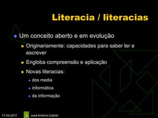 Literacia / literacias
            Um conceito aberto e em evolução
                Originariamente: capacidades para saber ler e
                 escrever
                Engloba compreensão e aplicação
                Novas literacias:
                        dos media
                        informática
                        da informação



17-03-2011       5   José António Calixto
 