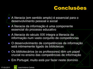 Conclusões
            A literacia (em sentido amplo) é essencial para o
             desenvolvimento pessoal e social
            A literacia da informação é uma componente
             essencial do processo educativo
            A literacia do século XXI integra a literacia da
             informação num vasto conjunto de competências
            O desenvolvimento de competências de informação
             está intimemente ligado às bibliotecas
            Os bibliotecários (e os professores) têm um papel
             crucial no ensino das competências de informação
            Em Portugal, muito está por fazer neste domínio

17-03-2011    50   José António Calixto
 