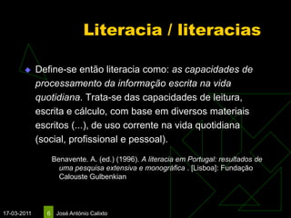 Literacia / literacias

            Define-se então literacia como: as capacidades de
             processamento da informação escrita na vida
             quotidiana. Trata-se das capacidades de leitura,
             escrita e cálculo, com base em diversos materiais
             escritos (...), de uso corrente na vida quotidiana
             (social, profissional e pessoal).
                   Benavente. A. (ed.) (1996). A literacia em Portugal: resultados de
                     uma pesquisa extensiva e monográfica . [Lisboa]: Fundação
                     Calouste Gulbenkian



17-03-2011     6    José António Calixto
 