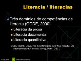 Literacia / literacias

        Três      domínios de competências de
             literacia (OCDE, 2000)
              Literacia da prosa
              Literacia documental

              Literacia quantitativa

             OECD (2000). Literacy in the information age: final report of the
               international adult literacy survey. Paris: OECD



17-03-2011       7   José António Calixto
 