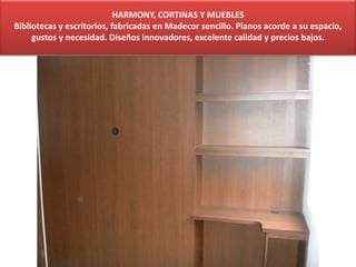 HARMONY, CORTINAS Y MUEBLES
Bibliotecas y escritorios, fabricadas en Madecor sencillo. Planos acorde a su espacio,
gustos y necesidad. Diseños innovadores, excelente calidad y precios bajos.
 
