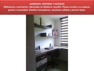 HARMONY, CORTINAS Y MUEBLES
Bibliotecas y escritorios, fabricadas en Madecor sencillo. Planos acorde a su espacio,
gustos y necesidad. Diseños innovadores, excelente calidad y precios bajos.
 
