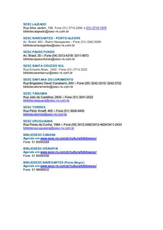SESC LAJEADO
Rua Silva Jardim, 135- Fone (51) 3714.2266 e (51) 3710-1970
bibliotecalajeado@sesc-rs.com.br
SESC NAVEGANTES - PORTO ALEGRE
Av. Brasil, 483 - Bairro Navegantes - Fone (51) 3342.5099
bibliotecanavegantes@sesc-rs.com.br
SESC PASSO FUNDO
Av. Brasil, 30 – Fone (54) 3313-4318/ 3311-9973
bibliotecapassofundo@sesc-rs.com.br
SESC SANTA CRUZDO SUL
Rua Ernesto Alves, 1042 - Fone (51) 3713.3222
bibliotecasantacruz@sesc-rs.com.br
SESC SANTANA DO LIVRAMENTO
Rua Brigadeiro David Canabarro, 650 – Fone (55) 3242-3210/ 3242-3732
bibliotecalivramento@sesc-rs.com.br
SESC TAQUARA
Rua Júlio de Castilhos, 2835 – Fone (51) 3541-2022
bibliotecataquara@sesc-rs.com.br
SESC TORRES
Rua Plínio Kroeff, 465 – Fone (51) 3626-9400
bibliotecatorres@sesc-rs.com.br
SESC URUGUAIANA
Rua Flores da Cunha, 1984 – Fone (55) 3412-2482/3412-4624/3411-2433
bibliotecauruguaiana@sesc-rs.com.br
BIBLIOSESC CANOAS
Agenda em www.sesc-rs.com.br/cultura/bibliosesc/
Fone: 51 85080568
BIBLIOSESC GRAVATAÍ
Agenda em www.sesc-rs.com.br/cultura/bibliosesc/
Fone: 51 85080598
BIBLIOSESC NAVEGANTES (Porto Alegre)
Agenda em www.sesc-rs.com.br/cultura/bibliosesc/
Fone: 51 98088632
 