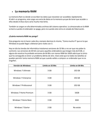  La memoria RAM
La memoria Ram es donde se escriben los datos que necesitan ser accedidos rápidamente.
Al abrir un programa, este carga una serie de datos en la memoria ya que de tener que acceder a
ellos desde el disco duro sería mucho más lento.
También se cargan en ella determinados archivos del sistema operativo. Lo almacenado en la RAM
se borra cuando el ordenador se apaga, pero no cuando este entra en estado de hibernación.
¿Cuánta memoria RAM me pongo?
Esta pregunta nos la hacen cada día y siempre decimos lo mismo, “Como mucho 4” que es lo que
Windows te puede llegar a detectar pero reales son 3.
Hoy en día las tiendas de informática instalamos versiones de 32 Bits a no ser que nos pidan lo
contrario. Las versiones de 64 bits son para aquellos ordenadores que tengan más de 8 GB, si
alguno de vosotros ha probado versiones de 64 Bits con menos RAM de 16GB sabrá que lo único
que ha conseguido es tener un problema detrás de otro. Claro está que no todos los bolsillos se
pueden permitir tanta memoria RAM así que cuando valláis a comprar un ordenador que no os
engañen.
Versión de Windows Límite en 32 Bits Límite en 64 Bits
Windows 7 Ultimate 3 GB 192 GB
Windows 7 Enterprise 3 GB 192 GB
Windows 7 Professional 3 GB 192 GB
Windows 7 Home Premium 3 GB 16GB
Windows 7 Home Basic 3 GB 8GB
Windows 7 Starter 2 GB No existe
 
