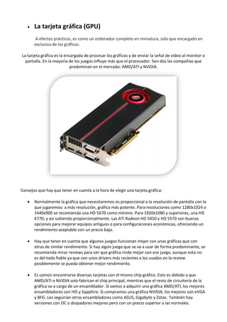  La tarjeta gráfica (GPU)
A efectos prácticos, es como un ordenador completo en miniatura, solo que encargado en
exclusiva de los gráficos.
La tarjeta gráfica es la encargada de procesar los gráficos y de enviar la señal de vídeo al monitor o
pantalla. En la mayoría de los juegos influye más que el procesador. Son dos las compañías que
predominan en el mercado: AMD/ATI y NVIDIA.
Consejos que hay que tener en cuenta a la hora de elegir una tarjeta gráfica:
 Normalmente la gráfica que necesitaremos es proporcional a la resolución de pantalla con la
que jugaremos: a más resolución, gráfica más potente. Para resoluciones como 1280x1024 o
1440x900 se recomienda una HD 5670 como mínimo. Para 1920x1080 y superiores, una HD
6770; y así subiendo proporcionalmente. Las ATI Radeon HD 5450 y HD 5570 son buenas
opciones para mejorar equipos antiguos o para configuraciones económicas, ofreciendo un
rendimiento aceptable con un precio bajo.
 Hay que tener en cuenta que algunos juegos funcionan mejor con unas gráficas que con
otras de similar rendimiento. Si hay algún juego que se va a usar de forma predominante, se
recomienda mirar reviews para ver que gráfica rinde mejor con ese juego, aunque esto no
es del todo fiable ya que con unos drivers más recientes a los usados en la review
posiblemente se pueda obtener mejor rendimiento.
 Es común encontrarse diversas tarjetas con el mismo chip gráfico. Esto es debido a que
AMD/ATI o NVIDIA solo fabrican el chip principal, mientras que el resto de circuitería de la
gráfica va a cargo de un ensamblador. Si vamos a adquirir una gráfica AMD/ATI, los mejores
ensambladores son HIS y Sapphire. Si compramos una gráfica NVIDIA, los mejores son eVGA
y BFG. Les seguirían otros ensambladores como ASUS, Gigabyte y Zotac. También hay
versiones con OC o disipadores mejores pero con un precio superior a las normales.
 