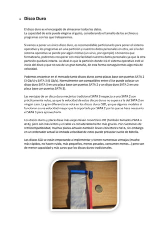  Disco Duro
El disco duro es el encargado de almacenar todos los datos.
La capacidad de este puede elegirse al gusto, considerando el tamaño de los archivos o
programas con los que trabajaremos.
Si vamos a poner un único disco duro, es recomendable particionarlo para poner el sistema
operativo y los programas en una partición y nuestros datos personales en otra, así si la del
sistema operativo se pierde por algún motivo (un virus, por ejemplo) o tenemos que
formatearla, podremos recuperar con más facilidad nuestros datos personales ya que la otra
partición quedará intacta. Lo ideal es que la partición donde irá el sistema operativo esté al
inicio del disco y que no sea de un gran tamaño, de esta forma conseguiremos algo más de
velocidad.
Podemos encontrar en el mercado tanto discos duros como placas base con puertos SATA 2
(3 Gb/s) y SATA 3 (6 Gb/s). Normalmente son compatibles entre sí (se puede colocar un
disco duro SATA 3 en una placa base con puertos SATA 2 y un disco duro SATA 2 en una
placa base con puertos SATA 3).
Las ventajas de un disco duro mecánico tradicional SATA 3 respecto a uno SATA 2 son
prácticamente nulas, ya que la velocidad de estos discos duros no supera a la del SATA 2 en
ningún caso. La gran diferencia se nota en los discos duros SSD, ya que algunos modelos si
funcionan a una velocidad mayor que la soportada por SATA 2 por lo que se hace necesario
el SATA 3 para aprovecharla.
Los discos duros y placas base más viejas llevan conectores IDE (también llamados PATA o
ATA), pero son más lentos y el cable es considerablemente más grueso. Por cuestiones de
retrocompatibilidad, muchas placas actuales también llevan conectores PATA, sin embargo
en un ordenador actual la limitada velocidad de estos puede provocar cuello de botella.
Los discos SSD se están empezando a implementar y tienen numerosas ventajas (mucho
más rápidos, no hacen ruido, más pequeños, menos pesados, consumen menos...) pero son
de menor capacidad y más caros que los discos duros tradicionales.
 
