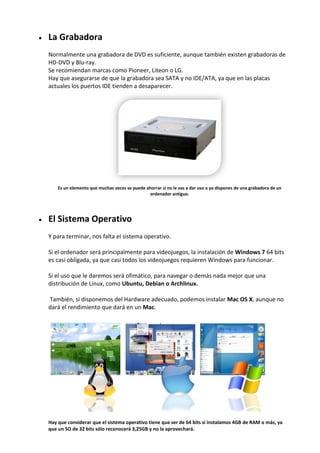  La Grabadora
Normalmente una grabadora de DVD es suficiente, aunque también existen grabadoras de
HD-DVD y Blu-ray.
Se recomiendan marcas como Pioneer, Liteon o LG.
Hay que asegurarse de que la grabadora sea SATA y no IDE/ATA, ya que en las placas
actuales los puertos IDE tienden a desaparecer.
Es un elemento que muchas veces se puede ahorrar si no le vas a dar uso o ya dispones de una grabadora de un
ordenador antiguo.
 El Sistema Operativo
Y para terminar, nos falta el sistema operativo.
Si el ordenador será principalmente para videojuegos, la instalación de Windows 7 64 bits
es casi obligada, ya que casi todos los videojuegos requieren Windows para funcionar.
Si el uso que le daremos será ofimático, para navegar o demás nada mejor que una
distribución de Linux, como Ubuntu, Debian o Archlinux.
También, si disponemos del Hardware adecuado, podemos instalar Mac OS X, aunque no
dará el rendimiento que dará en un Mac.
Hay que considerar que el sistema operativo tiene que ser de 64 bits si instalamos 4GB de RAM o más, ya
que un SO de 32 bits sólo reconocerá 3,25GB y no la aprovechará.
 