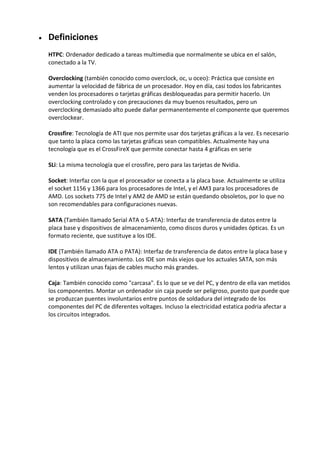  Definiciones
HTPC: Ordenador dedicado a tareas multimedia que normalmente se ubica en el salón,
conectado a la TV.
Overclocking (también conocido como overclock, oc, u oceo): Práctica que consiste en
aumentar la velocidad de fábrica de un procesador. Hoy en día, casi todos los fabricantes
venden los procesadores o tarjetas gráficas desbloqueadas para permitir hacerlo. Un
overclocking controlado y con precauciones da muy buenos resultados, pero un
overclocking demasiado alto puede dañar permanentemente el componente que queremos
overclockear.
Crossfire: Tecnología de ATI que nos permite usar dos tarjetas gráficas a la vez. Es necesario
que tanto la placa como las tarjetas gráficas sean compatibles. Actualmente hay una
tecnología que es el CrossFireX que permite conectar hasta 4 gráficas en serie
SLi: La misma tecnología que el crossfire, pero para las tarjetas de Nvidia.
Socket: Interfaz con la que el procesador se conecta a la placa base. Actualmente se utiliza
el socket 1156 y 1366 para los procesadores de Intel, y el AM3 para los procesadores de
AMD. Los sockets 775 de Intel y AM2 de AMD se están quedando obsoletos, por lo que no
son recomendables para configuraciones nuevas.
SATA (También llamado Serial ATA o S-ATA): Interfaz de transferencia de datos entre la
placa base y dispositivos de almacenamiento, como discos duros y unidades ópticas. Es un
formato reciente, que sustituye a los IDE.
IDE (También llamado ATA o PATA): Interfaz de transferencia de datos entre la placa base y
dispositivos de almacenamiento. Los IDE son más viejos que los actuales SATA, son más
lentos y utilizan unas fajas de cables mucho más grandes.
Caja: También conocido como "carcasa". Es lo que se ve del PC, y dentro de ella van metidos
los componentes. Montar un ordenador sin caja puede ser peligroso, puesto que puede que
se produzcan puentes involuntarios entre puntos de soldadura del integrado de los
componentes del PC de diferentes voltages. Incluso la electricidad estatica podria afectar a
los circuitos integrados.
 