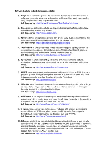 Software Gratuito en Castellano recomendado:
1. Dropbox: es un servicio gratuito de alojamiento de archivos multiplataforma en la
nube, que te permite almacenar y sincronizar archivos en línea y entre pc, moviles,
etc y compartir archivos y carpetas con otros.
Link de descarga: https://www.dropbox.com/downloading?src=index
2. Picassa: es una aplicación gratuita que te permite organizar tus fotos, retocarlas y
compartidlas de manera muy intuitiva.
Link de descarga: http://picasa.google.com/
3. CDBurnerXP: es una aplicación gratuita para grabar CDs y DVDs, incluyendo Blu-Ray
y HD-DVDs. Además incluye la posibilidad de crear y grabar ISOs.
Link de descarga: http://cdburnerxp.se/downloadsetup.exe
4. ThunderBird: es una aplicación de correo electrónico segura, rápida y fácil con las
mejores implementaciones de la industria como filtros inteligentes anti-spam, un
corrector ortográfico incorporado, soporte de extensiones, ect.
Link de descarga: http://www.mozilla.org/es-ES/thunderbird/
5. OpenOffice: es una herramienta y alternativa ofimática totalmente gratuita,
compatible con la mayoría de suites de oficina, entre ellas se encuentra Microsoft
Office.
Link de descarga: http://www.openoffice.org/es/programa/
6. GIMP2: es un programa de manipulación de imágenes del proyecto GNU, sirve para
procesar gráficos y fotografías digitales. También se puede utilizar GIMP para crear
imágenes animadas sencillas. Remplaza al popular Photoshop.
Link de descarga: http://gimp.es/descargar/
7. VideoLan: es un reproductor multimedia que trae consigo sus propios codec's. Así, si
no has instalado ninguno en tu PC no tendrás problemas para reproducir ningún
formato. Sustituible por Windows Media Player.
Link de descarga: http://www.videolan.org/
8. PDFCreator: es un programa utilizado para crear ficheros PDF a partir de cualquier
documento. Esto es gracias a una impresora virtual: basta con enviar el documento a
la impresora virtual, y PDFCreator lo traducirá a PDF.
Link de descarga: http://sourceforge.net/projects/pdfcreator/
9. 7-zip: es otro descompresor multiformato, traducido a 53 idiomas que mejora la
compresión en un 50% frente a los compresores ZIP estándar. Como soporta
formato RAR, entre otros muchos, puedes dejar a un lado WinRAR.
Link de descarga: http://www.7-zip.org/download.html
10. Pidgin: es un cliente de mensajería instantánea multiprotocolo, por lo que, no sólo
es un sustituto libre del Live! Messenger de Microsoft, sino que además, te permitirá
gestionar todas tu cuentas de mensajería en un sólo programa, desde un interfaz
elegante, cómodo e intuitivo. Soporta los protocolos MSN (Live! Messenger), XAMPP
(Google Talk y similares), AIM, y muchos más.
Link de descarga: http://www.pidgin.im/download/
 