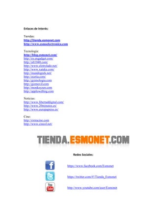 Enlaces de Interés:
Tiendas:
http://tienda.esmonet.com
http://www.esmoelectronica.com
Tecnología:
http://blog.esmonet.com/
http://es.engadget.com/
http://alt1040.com/
http://www.elotrolado.net/
http://www.xataka.com/
http://mundogeek.net/
http://ecetia.com/
http://gizmologia.com
http://gizmovil.com
http://monkeyzen.com
http://appleweblog.com
Noticias:
http://www.libertaddigital.com/
http://www.20minutos.es/
http://www.europapress.es/
Cine:
http://extracine.com
http://www.cineol.net/
Redes Sociales:
https://www.facebook.com/Esmonet
https://twitter.com/#!/Tienda_Esmonet
http://www.youtube.com/user/Esmonet
 