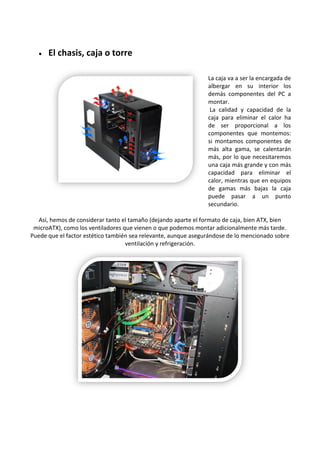  El chasis, caja o torre
La caja va a ser la encargada de
albergar en su interior los
demás componentes del PC a
montar.
La calidad y capacidad de la
caja para eliminar el calor ha
de ser proporcional a los
componentes que montemos:
si montamos componentes de
más alta gama, se calentarán
más, por lo que necesitaremos
una caja más grande y con más
capacidad para eliminar el
calor, mientras que en equipos
de gamas más bajas la caja
puede pasar a un punto
secundario.
Así, hemos de considerar tanto el tamaño (dejando aparte el formato de caja, bien ATX, bien
microATX), como los ventiladores que vienen o que podemos montar adicionalmente más tarde.
Puede que el factor estético también sea relevante, aunque asegurándose de lo mencionado sobre
ventilación y refrigeración.
 