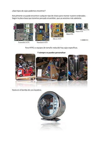 ¿Qué tipos de cajas podemos encontrar?
Actualmente se puede encontrar cualquier tipo de chasis para montar nuestro ordenador,
Según la placa base que tenemos pensado ensamblar, que ya veremos más adelante.
Para HTPCs o equipos de tamaño reducido hay cajas específicas.
Y siempre se pueden personalizar
Hasta en el bombo de una lavadora.
 