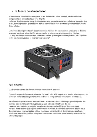  La fuente de alimentación
Prácticamente transforma la energía de la red doméstica a varios voltajes, dependiendo del
componente en concreto al que vaya dirigida.
La fuente de alimentación es de vital importancia ya que debe contar con suficiente potencia, si no
es así, es muy probable que todos los demás elementos se vean afectados y el ordenador puede
llegar a fallar.
La mayoría de desperfectos en los componentes internos del ordenador en una avería se deben a
una mala fuente de alimentación, así que os diré lo mismo que a todos nuestros clientes.
“Es muy recomendable invertir en una buena fuente, que tenga suficiente potencia para soportar
todos los dispositivos que se incorporen al sistema”.
Tipos de Fuentes
¿Qué tipo de fuentes de alimentación de ordenador PC existen?
Existen dos tipos de fuentes de alimentación las AT y las ATX, las primeras son las más antiguas y se
utilizaron hasta la tecnología Pentium a partir de la cuál pasaron a utilizarse las fuentes ATX.
Se diferencian por el número de conectores a placa base y por la tecnología que incorporan, por
ejemplo las ATX no llevan interruptor, se apagan a través del software del pc.
Llevan un solo conector principal a placa base mientras que las AT llevan dos conectores.
Por otra parte reseñar que algunos ordenadores de marca, así como los barebones debido a sus
dimensiones no estandarizadas, utilizan fuentes de alimentación de dimensiones específicas,
resultando a veces imposible conseguir un sustituto de las mismas en otro sitio que no sea el del
fabricante propio.
 