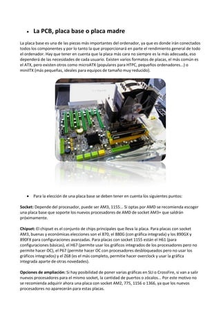  La PCB, placa base o placa madre
La placa base es una de las piezas más importantes del ordenador, ya que es donde irán conectados
todos los componentes y por lo tanto la que proporcionará en parte el rendimiento general de todo
el ordenador. Hay que tener en cuenta que la placa más cara no siempre es la más adecuada, eso
dependerá de las necesidades de cada usuario. Existen varios formatos de placas, el más común es
el ATX, pero existen otros como microATX (populares para HTPC, pequeños ordenadores...) o
miniITX (más pequeñas, ideales para equipos de tamaño muy reducido).
 Para la elección de una placa base se deben tener en cuenta los siguientes puntos:
Socket: Depende del procesador, puede ser AM3, 1155... Si optas por AMD se recomienda escoger
una placa base que soporte los nuevos procesadores de AMD de socket AM3+ que saldrán
próximamente.
Chipset: El chipset es el conjunto de chips principales que lleva la placa. Para placas con socket
AM3, buenas y económicas elecciones son el 870, el 880G (con gráfica integrada) y los 890GX y
890FX para configuraciones avanzadas. Para placas con socket 1155 están el H61 (para
configuraciones básicas), el H67 (permite usar los gráficos integrados de los procesadores pero no
permite hacer OC), el P67 (permite hacer OC con procesadores desbloqueados pero no usar los
gráficos integrados) y el Z68 (es el más completo, permitie hacer overclock y usar la gráfica
integrada aparte de otras novedades).
Opciones de ampliación: Si hay posibilidad de poner varias gráficas en SLI o CrossFire, si van a salir
nuevos procesadores para el mismo socket, la cantidad de puertos o zócalos... Por este motivo no
se recomienda adquirir ahora una placa con socket AM2, 775, 1156 o 1366, ya que los nuevos
procesadores no aparecerán para estas placas.
 