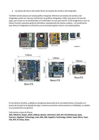  Las placas de hoy en día suelen llevar las tarjetas de sonido y red integradas.
También existen placas con tarjeta gráfica integrada. Mientras las tarjetas de sonido y red
integradas suelen ser más que suficientes, las gráficas integradas rinden muy poco a la hora de
jugar, por lo que no se recomiendan si el ordenador va a ser para ese fin. Si los programas a usar no
tienen muchos requisitos gráficos (ofimática, reproducción de música y vídeos...) el rendimiento
que ofrece la integrada es suficiente y no es necesario gastar más en una tarjeta gráfica.
En los últimos 50 años, y debido al vertiginoso desarrollo de la microelectrónica, el tamaño y el
precio de las pcb no ha dejado de bajar, mientras aumentan continuamente su fiabilidad, su rapidez
y sus prestaciones en general.
Fabricantes y tipos de Placas:
Abit, Albatron, Aopen, ASUS, ASRock, Biostar, Chaintech, Dell, DFI, ECS EliteGroup, Epox,
Foxconn, Gigabyte Technology, Intel, MSI, QDI, Sapphire Technology, Soltek, Super Micro, Tyan,
VIA, XFX, Pc Chips, Zotac.
 
