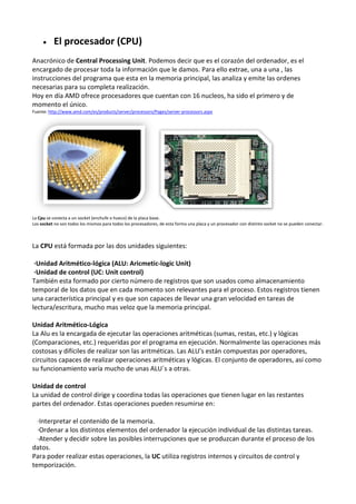  El procesador (CPU)
Anacrónico de Central Processing Unit. Podemos decir que es el corazón del ordenador, es el
encargado de procesar toda la información que le damos. Para ello extrae, una a una , las
instrucciones del programa que esta en la memoria principal, las analiza y emite las ordenes
necesarias para su completa realización.
Hoy en día AMD ofrece procesadores que cuentan con 16 nucleos, ha sido el primero y de
momento el único.
Fuente: http://www.amd.com/es/products/server/processors/Pages/server-processors.aspx
La Cpu se conecta a un socket (enchufe o hueco) de la placa base.
Los socket no son todos los mismos para todos los procesadores, de esta forma una placa y un procesador con distinto socket no se pueden conectar.
La CPU está formada por las dos unidades siguientes:
·Unidad Aritmético-lógica (ALU: Aricmetic-logic Unit)
·Unidad de control (UC: Unit control)
También esta formado por cierto número de registros que son usados como almacenamiento
temporal de los datos que en cada momento son relevantes para el proceso. Estos registros tienen
una característica principal y es que son capaces de llevar una gran velocidad en tareas de
lectura/escritura, mucho mas veloz que la memoria principal.
Unidad Aritmético-Lógica
La Alu es la encargada de ejecutar las operaciones aritméticas (sumas, restas, etc.) y lógicas
(Comparaciones, etc.) requeridas por el programa en ejecución. Normalmente las operaciones más
costosas y difíciles de realizar son las aritméticas. Las ALU's están compuestas por operadores,
circuitos capaces de realizar operaciones aritméticas y lógicas. El conjunto de operadores, así como
su funcionamiento varía mucho de unas ALU´s a otras.
Unidad de control
La unidad de control dirige y coordina todas las operaciones que tienen lugar en las restantes
partes del ordenador. Estas operaciones pueden resumirse en:
·Interpretar el contenido de la memoria.
·Ordenar a los distintos elementos del ordenador la ejecución individual de las distintas tareas.
·Atender y decidir sobre las posibles interrupciones que se produzcan durante el proceso de los
datos.
Para poder realizar estas operaciones, la UC utiliza registros internos y circuitos de control y
temporización.
 