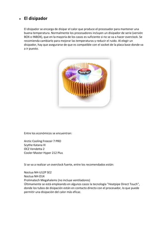  El disipador
El disipador se encarga de disipar el calor que produce el procesador para mantener una
buena temperatura. Normalmente los procesadores incluyen un disipador de serie (versión
BOX o INBOX), que en la mayoría de los casos es suficiente si no se va a hacer overclock. Se
recomienda cambiarlo para mejorar las temperaturas y reducir el ruido. Al elegir un
disipador, hay que asegurarse de que es compatible con el socket de la placa base donde va
a ir puesto.
Entre los económicos se encuentran:
Arctic Cooling Freezer 7 PRO
Scythe Katana III
OCZ Vendetta 2
Cooler Master Hyper 212 Plus
Si se va a realizar un overclock fuerte, entre los recomendados están:
Noctua NH-U12P SE2
Noctua NH-D14
Prolimatech Megahalems (no incluye ventiladores)
Últimamente se está empleando en algunos casos la tecnología "Heatpipe Direct Touch",
donde los tubos de disipación están en contacto directo con el procesador, lo que puede
permitir una disipación del calor más eficaz.
 