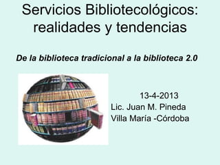 Servicios Bibliotecológicos:
realidades y tendencias
De la biblioteca tradicional a la biblioteca 2.0
13-4-2013
Lic. Juan M. Pineda
Villa María -Córdoba
 