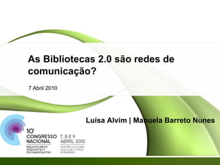 As Bibliotecas 2.0 são redes de comunicação? 7 Abril 2010 Luísa Alvim | Manuela Barreto Nunes 