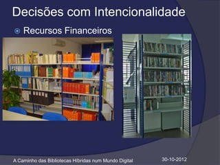 Decisões com Intencionalidade
   Recursos Financeiros




A Caminho das Bibliotecas Híbridas num Mundo Digital   30-10-2012
 