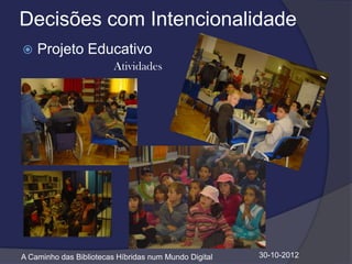 Decisões com Intencionalidade
   Projeto Educativo
                         Atividades




A Caminho das Bibliotecas Híbridas num Mundo Digital   30-10-2012
 