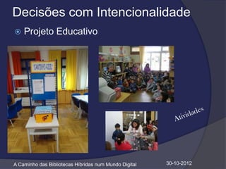 Decisões com Intencionalidade
   Projeto Educativo




A Caminho das Bibliotecas Híbridas num Mundo Digital   30-10-2012
 