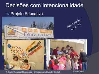 Decisões com Intencionalidade
   Projeto Educativo




A Caminho das Bibliotecas Híbridas num Mundo Digital   30-10-2012
 