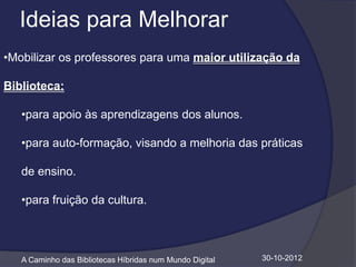 Ideias para Melhorar
•Mobilizar os professores para uma maior utilização da

Biblioteca:

   •para apoio às aprendizagens dos alunos.

   •para auto-formação, visando a melhoria das práticas

   de ensino.

   •para fruição da cultura.



   A Caminho das Bibliotecas Híbridas num Mundo Digital   30-10-2012
 