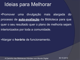 Ideias para Melhorar
•Promover        uma divulgação mais alargada do
processo de auto-avaliação da Biblioteca para que
quer o seu resultado quer o plano de melhoria sejam
interiorizados por toda a comunidade.


•Alargar o horário de funcionamento.




  A Caminho das Bibliotecas Híbridas num Mundo Digital   30-10-2012
 