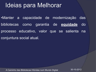 Ideias para Melhorar
•Manter a capacidade de modernização das
bibliotecas        como         garantia          de      equidade     do
processo educativo, valor que se salienta na
conjuntura social atual.




   A Caminho das Bibliotecas Híbridas num Mundo Digital       30-10-2012
 